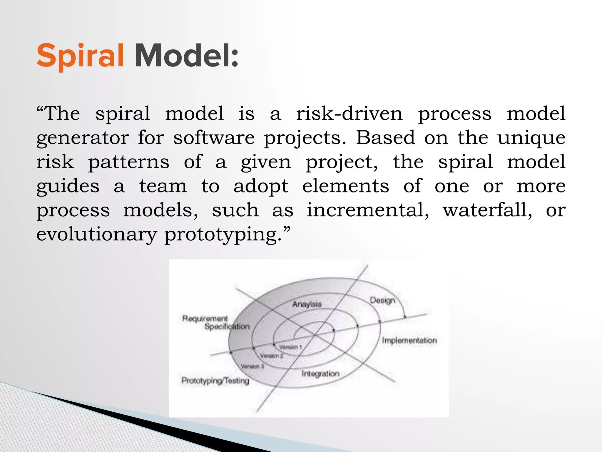 “The spiral model is a risk-driven process model
generator for software projects. Based on the unique
risk patterns of a given project, the spiral model
guides a team to adopt elements of one or more
process models, such as incremental, waterfall, or
evolutionary prototyping.”
Spiral Model:
 