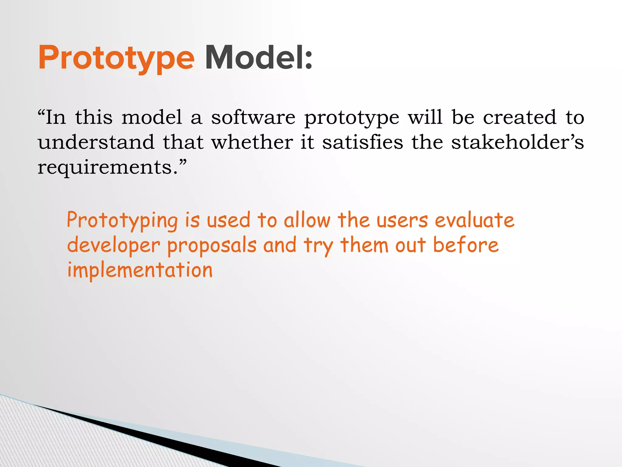 “In this model a software prototype will be created to
understand that whether it satisfies the stakeholder’s
requirements.”
Prototype Model:
Prototyping is used to allow the users evaluate
developer proposals and try them out before
implementation
 