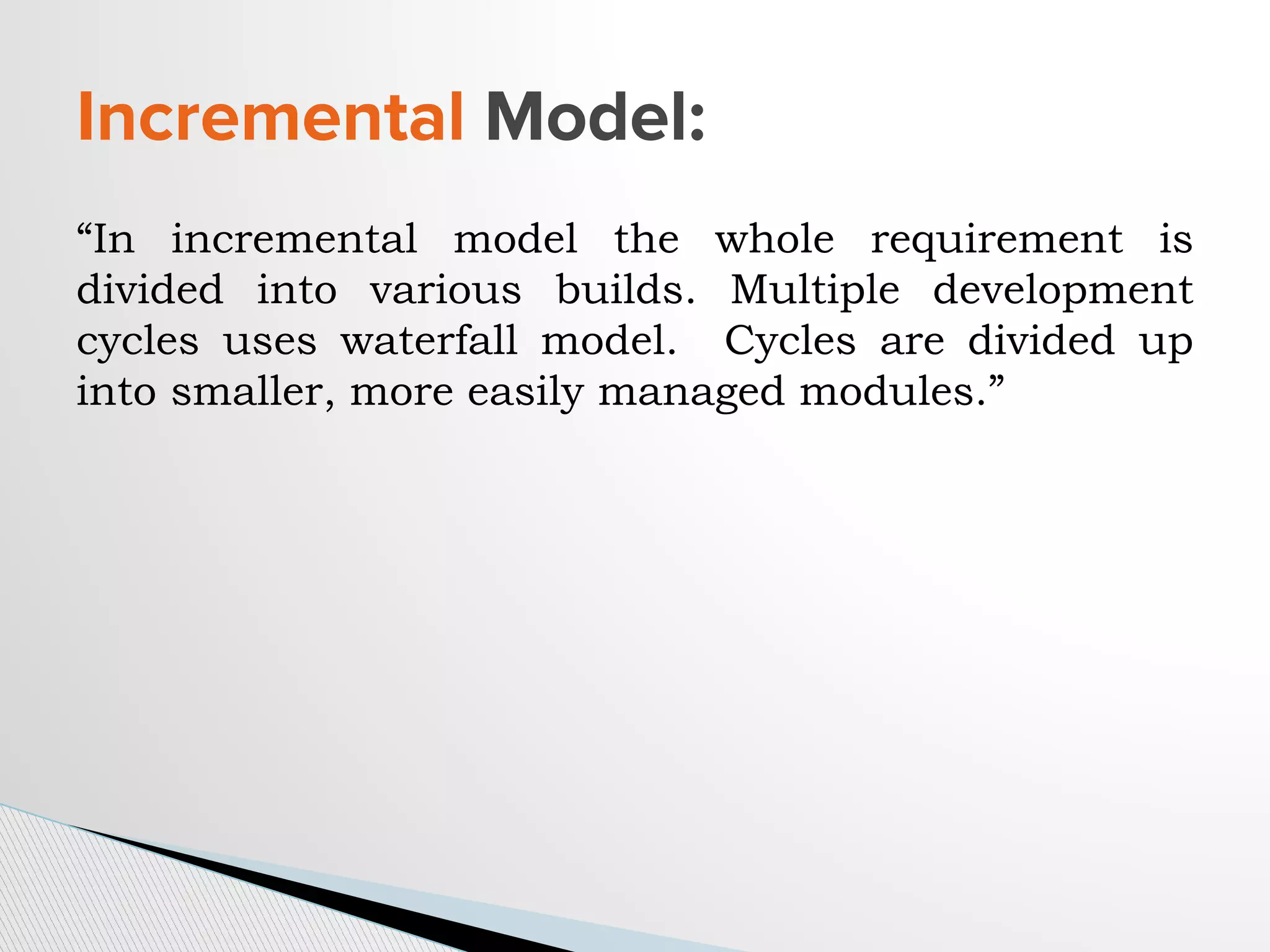 “In incremental model the whole requirement is
divided into various builds. Multiple development
cycles uses waterfall model. Cycles are divided up
into smaller, more easily managed modules.”
Incremental Model:
 