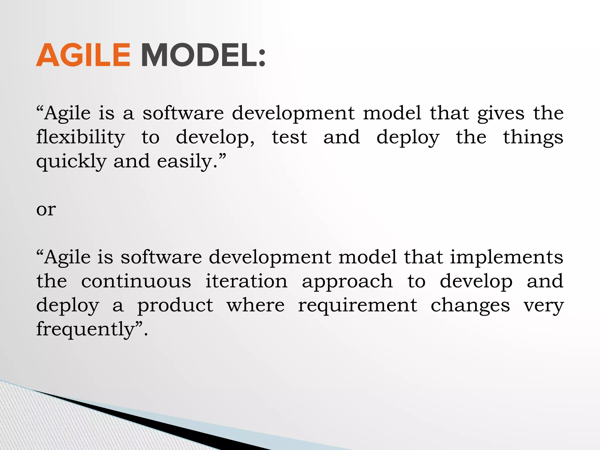 “Agile is a software development model that gives the
flexibility to develop, test and deploy the things
quickly and easily.”
or
“Agile is software development model that implements
the continuous iteration approach to develop and
deploy a product where requirement changes very
frequently”.
AGILE MODEL:
 