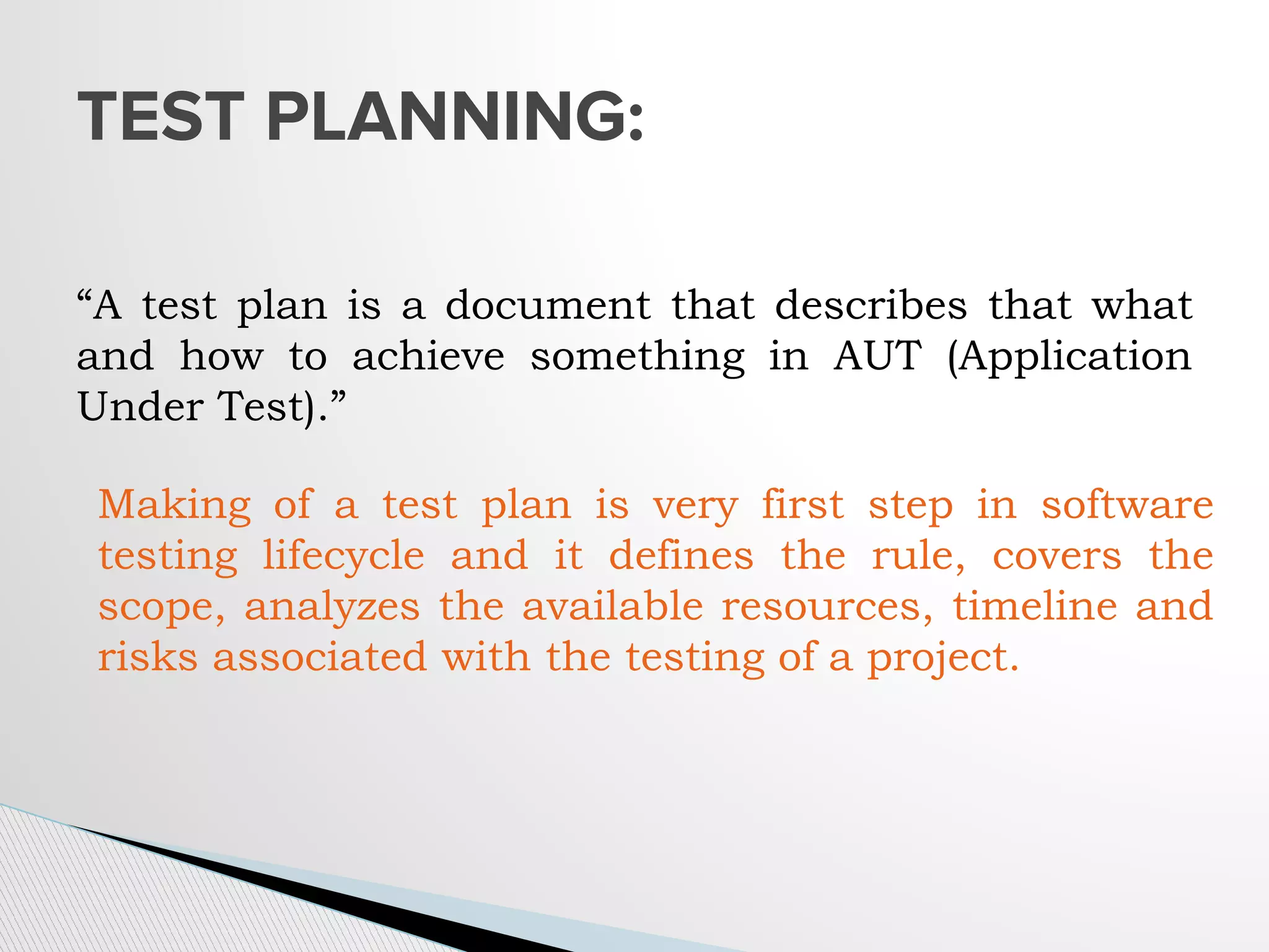 “A test plan is a document that describes that what
and how to achieve something in AUT (Application
Under Test).”
TEST PLANNING:
Making of a test plan is very first step in software
testing lifecycle and it defines the rule, covers the
scope, analyzes the available resources, timeline and
risks associated with the testing of a project.
 