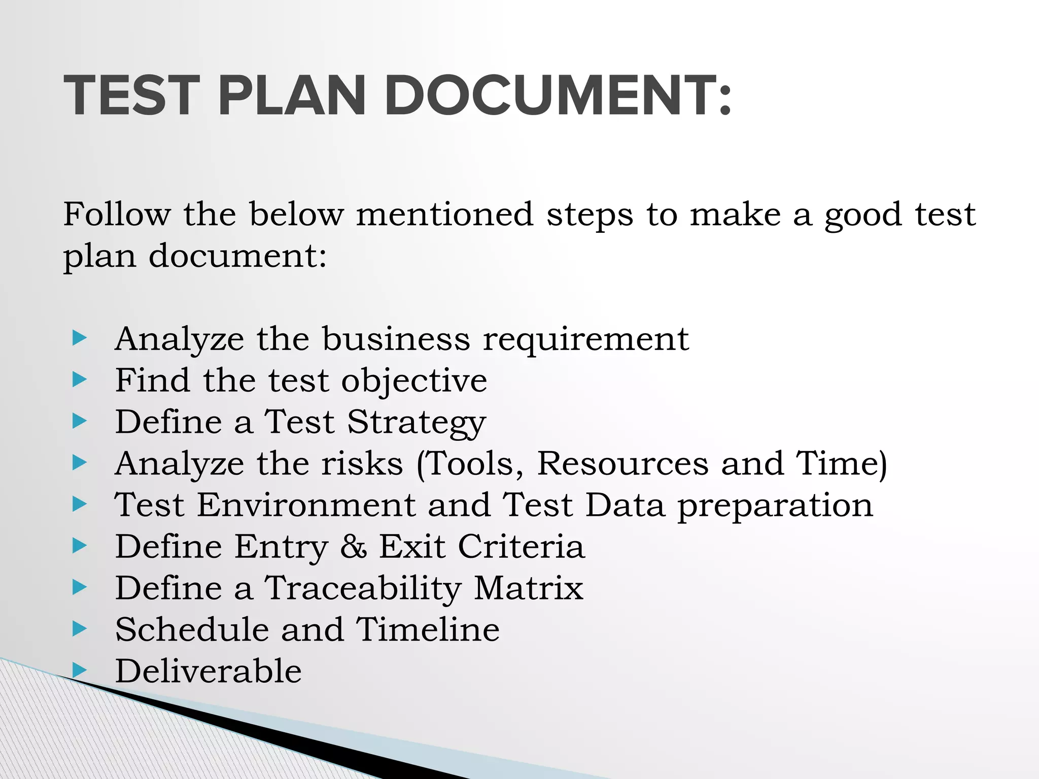 Follow the below mentioned steps to make a good test
plan document:
▶ Analyze the business requirement
▶ Find the test objective
▶ Define a Test Strategy
▶ Analyze the risks (Tools, Resources and Time)
▶ Test Environment and Test Data preparation
▶ Define Entry & Exit Criteria
▶ Define a Traceability Matrix
▶ Schedule and Timeline
▶ Deliverable
TEST PLAN DOCUMENT:
 