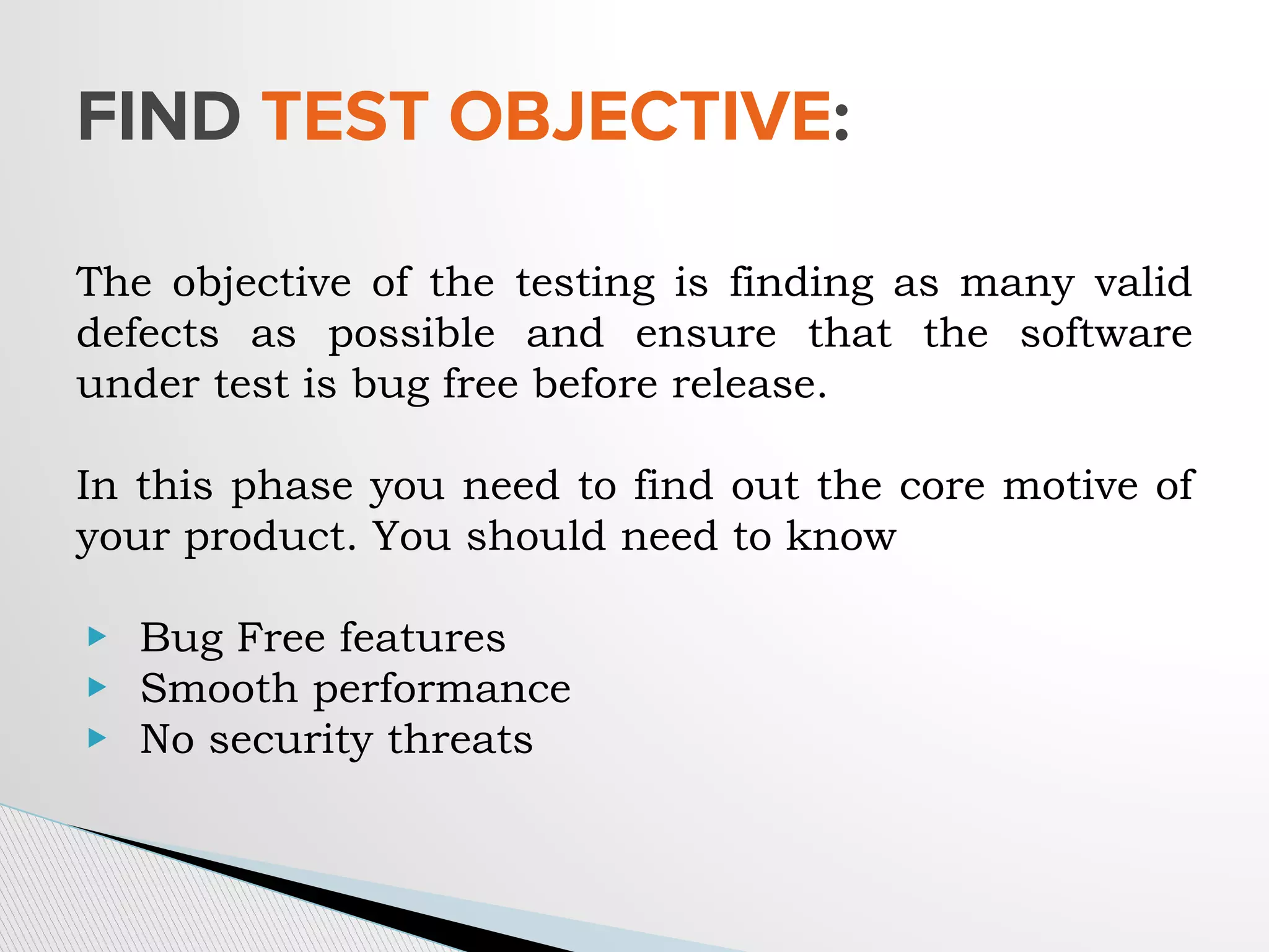 The objective of the testing is finding as many valid
defects as possible and ensure that the software
under test is bug free before release.
In this phase you need to find out the core motive of
your product. You should need to know
▶ Bug Free features
▶ Smooth performance
▶ No security threats
FIND TEST OBJECTIVE:
 