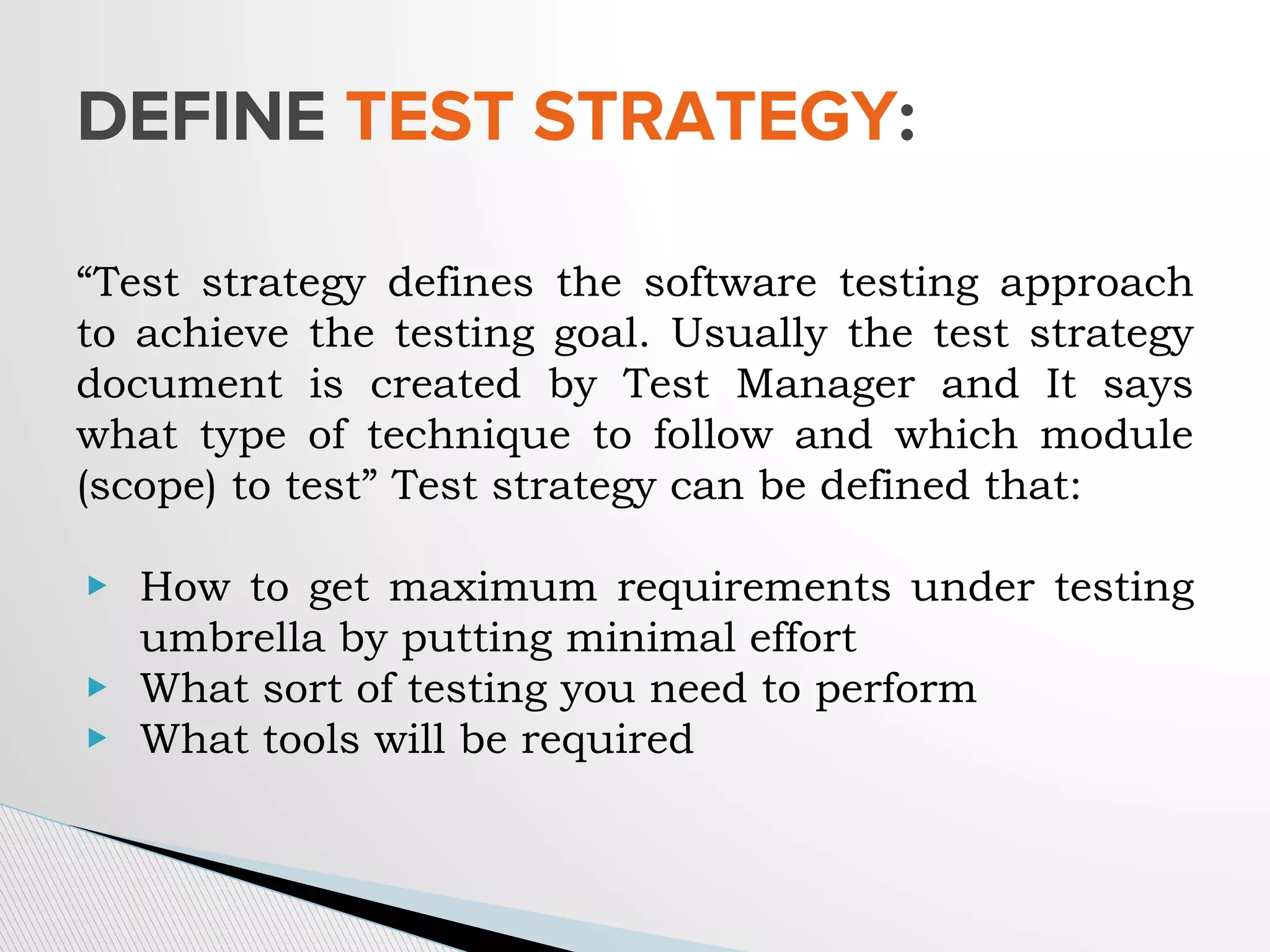 “Test strategy defines the software testing approach
to achieve the testing goal. Usually the test strategy
document is created by Test Manager and It says
what type of technique to follow and which module
(scope) to test” Test strategy can be defined that:
▶ How to get maximum requirements under testing
umbrella by putting minimal effort
▶ What sort of testing you need to perform
▶ What tools will be required
DEFINE TEST STRATEGY:
 