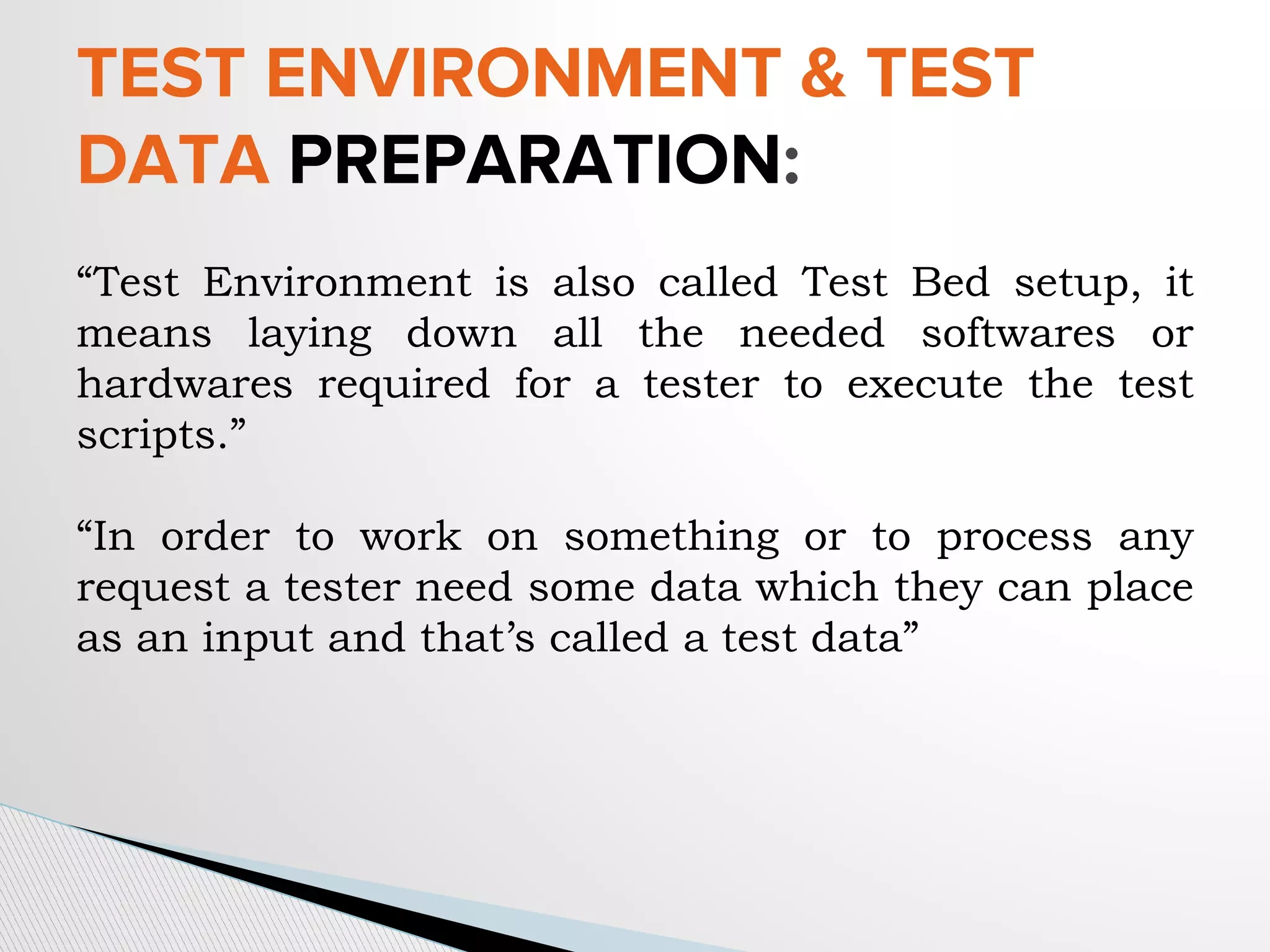 “Test Environment is also called Test Bed setup, it
means laying down all the needed softwares or
hardwares required for a tester to execute the test
scripts.”
“In order to work on something or to process any
request a tester need some data which they can place
as an input and that’s called a test data”
TEST ENVIRONMENT & TEST
DATA PREPARATION:
 