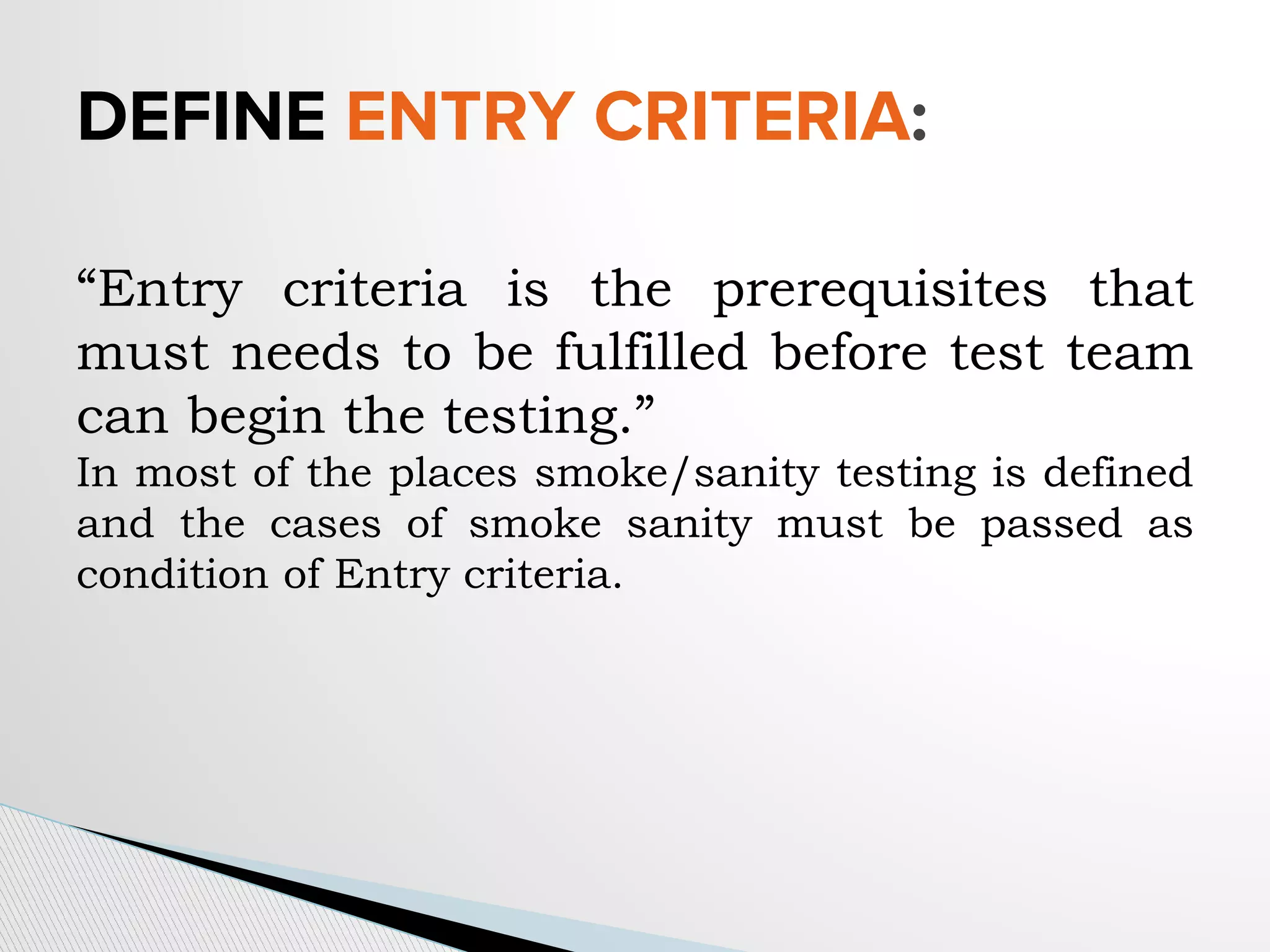 “Entry criteria is the prerequisites that
must needs to be fulfilled before test team
can begin the testing.”
In most of the places smoke/sanity testing is defined
and the cases of smoke sanity must be passed as
condition of Entry criteria.
DEFINE ENTRY CRITERIA:
 
