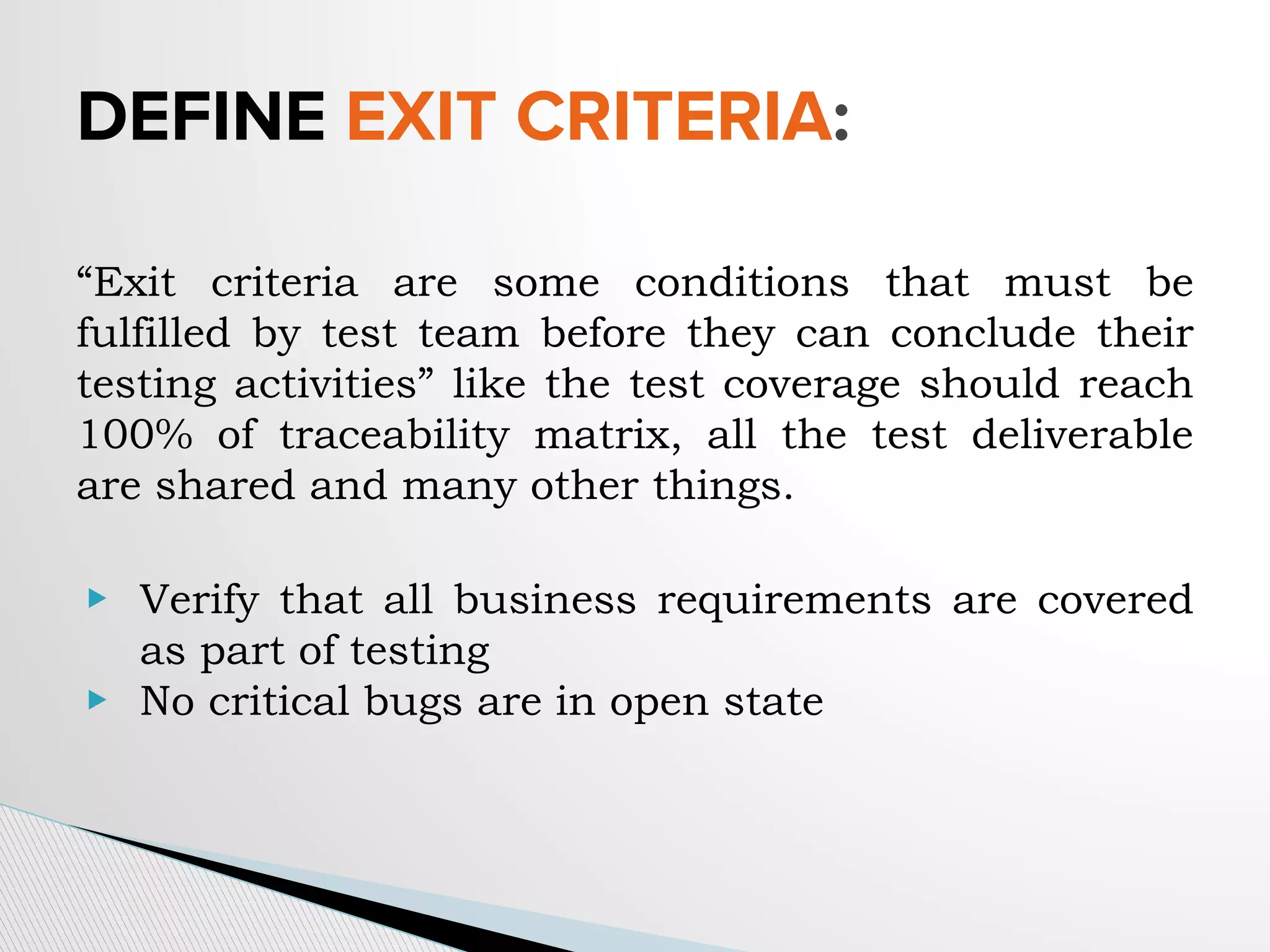 “Exit criteria are some conditions that must be
fulfilled by test team before they can conclude their
testing activities” like the test coverage should reach
100% of traceability matrix, all the test deliverable
are shared and many other things.
▶ Verify that all business requirements are covered
as part of testing
▶ No critical bugs are in open state
DEFINE EXIT CRITERIA:
 
