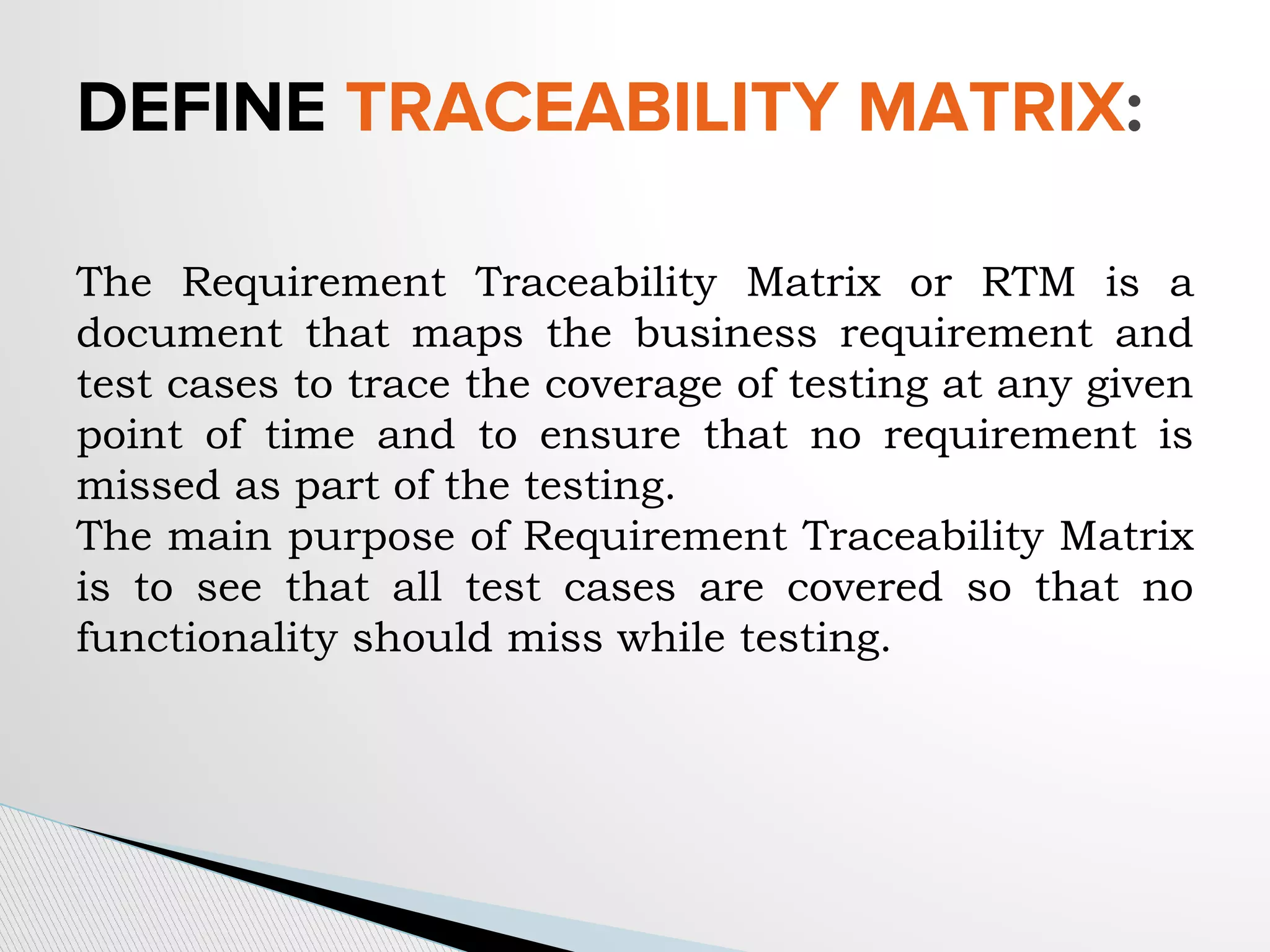 The Requirement Traceability Matrix or RTM is a
document that maps the business requirement and
test cases to trace the coverage of testing at any given
point of time and to ensure that no requirement is
missed as part of the testing.
The main purpose of Requirement Traceability Matrix
is to see that all test cases are covered so that no
functionality should miss while testing.
DEFINE TRACEABILITY MATRIX:
 