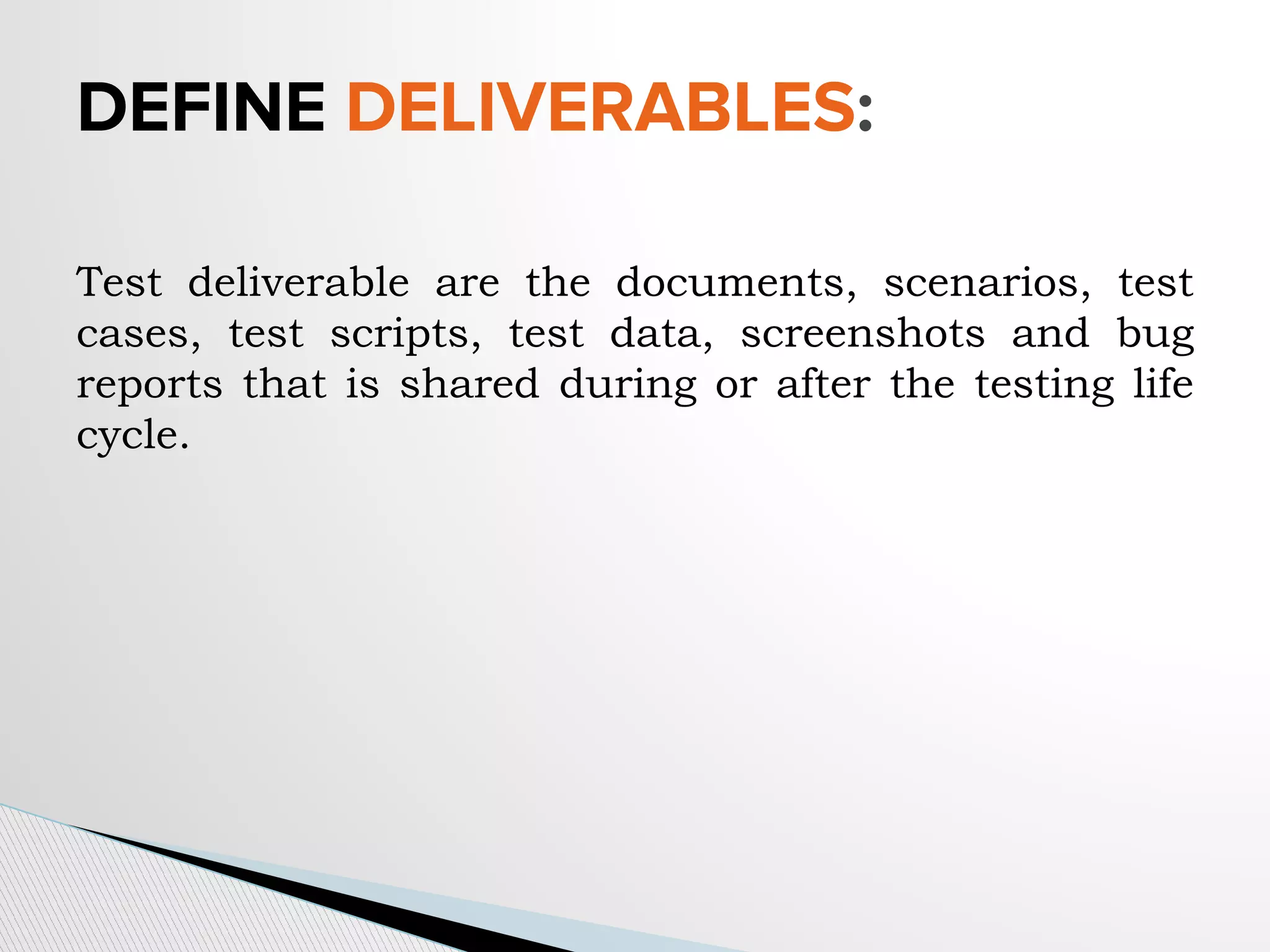 DEFINE DELIVERABLES:
Test deliverable are the documents, scenarios, test
cases, test scripts, test data, screenshots and bug
reports that is shared during or after the testing life
cycle.
 
