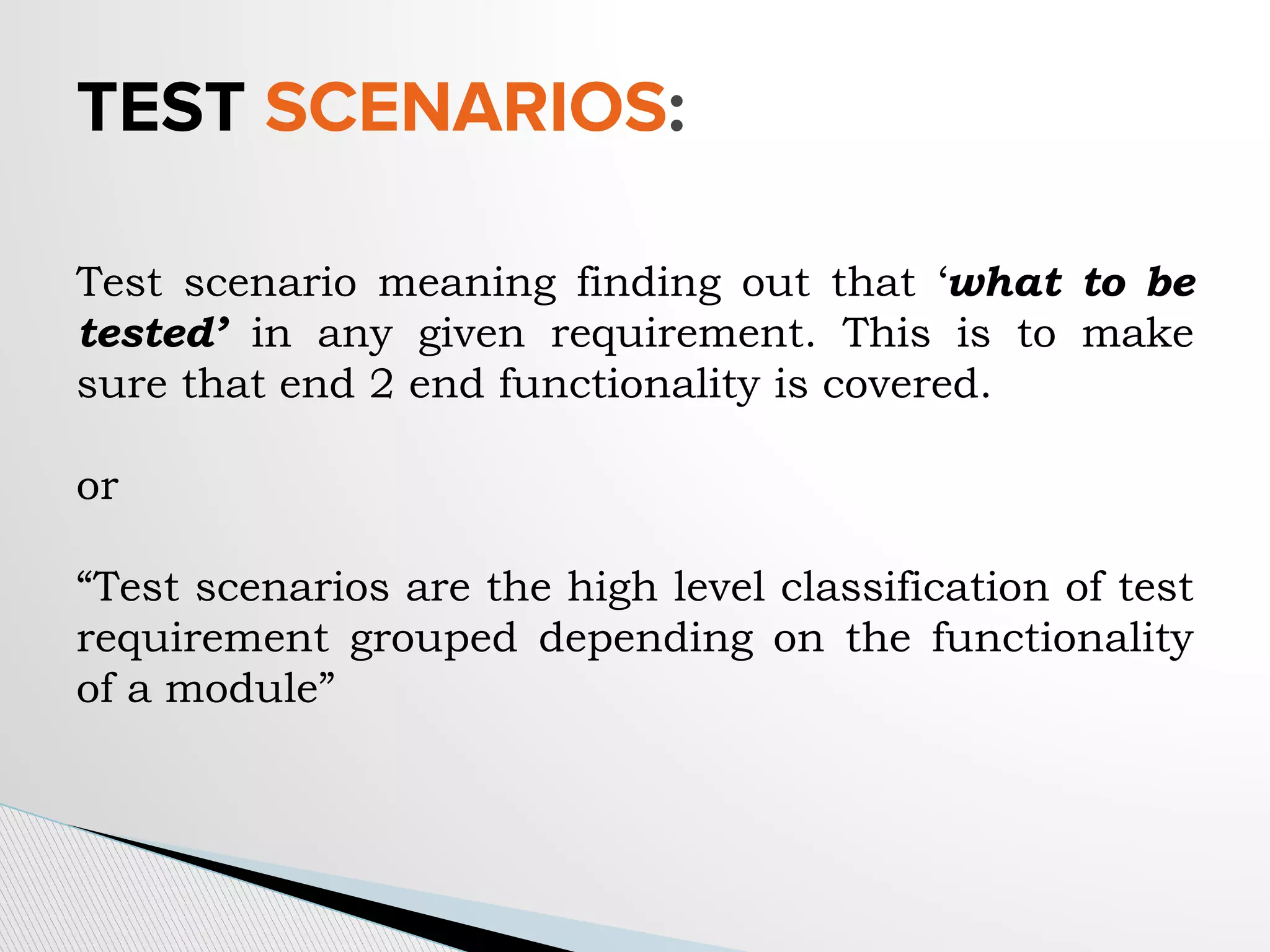 TEST SCENARIOS:
Test scenario meaning finding out that ‘what to be
tested’ in any given requirement. This is to make
sure that end 2 end functionality is covered.
or
“Test scenarios are the high level classification of test
requirement grouped depending on the functionality
of a module”
 