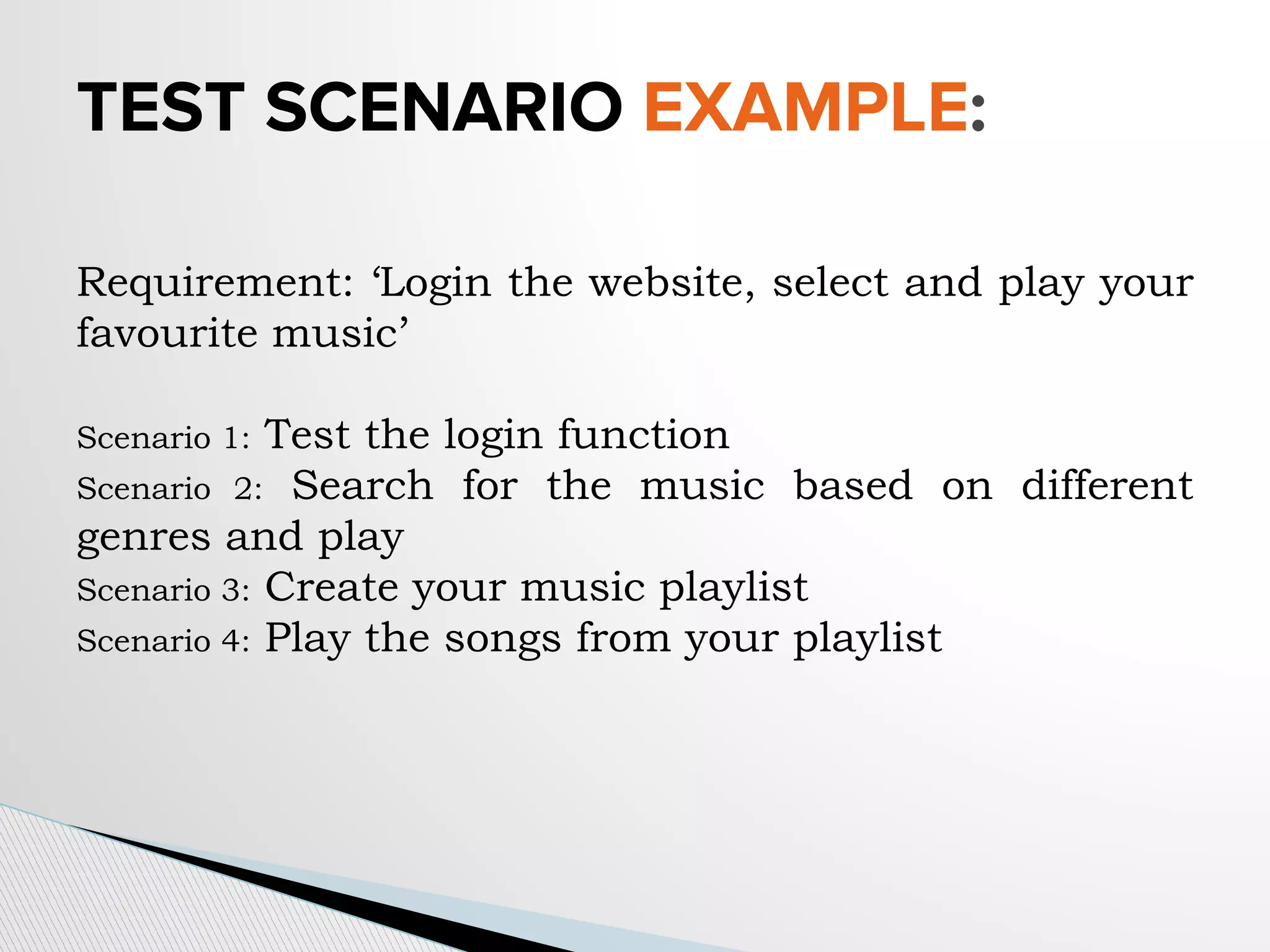 TEST SCENARIO EXAMPLE:
Requirement: ‘Login the website, select and play your
favourite music’
Scenario 1: Test the login function
Scenario 2: Search for the music based on different
genres and play
Scenario 3: Create your music playlist
Scenario 4: Play the songs from your playlist
 