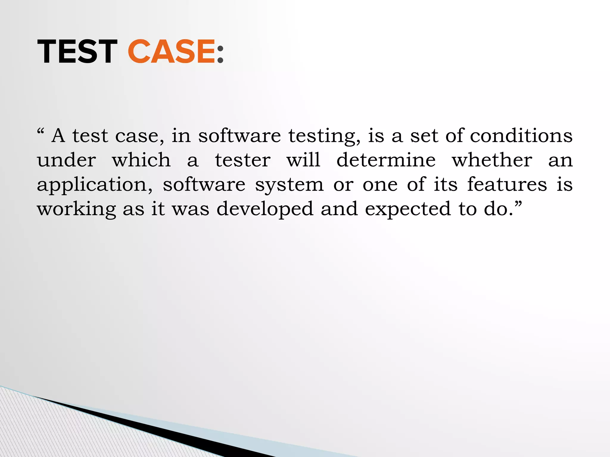 TEST CASE:
“ A test case, in software testing, is a set of conditions
under which a tester will determine whether an
application, software system or one of its features is
working as it was developed and expected to do.”
 