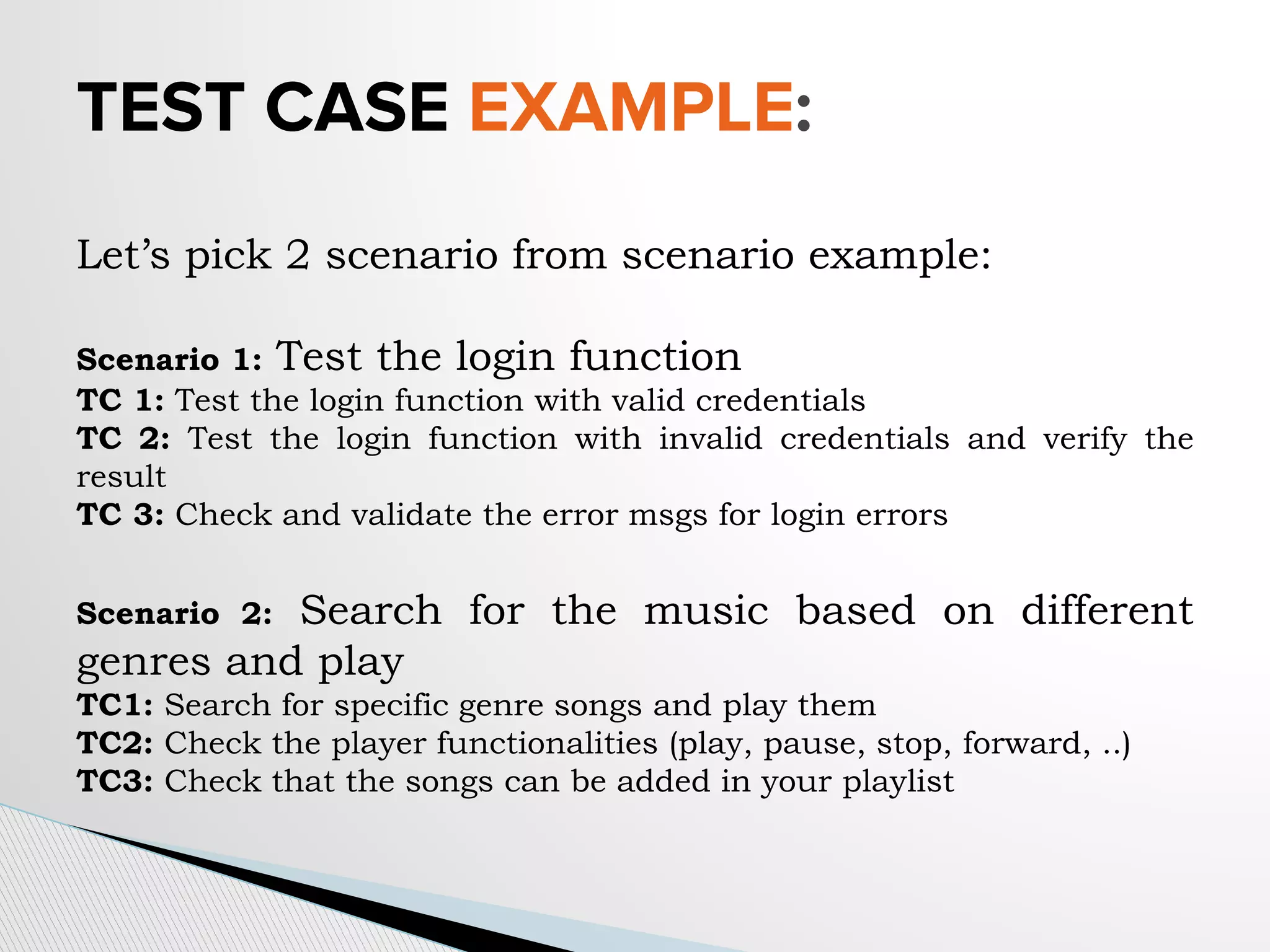 TEST CASE EXAMPLE:
Let’s pick 2 scenario from scenario example:
Scenario 1: Test the login function
TC 1: Test the login function with valid credentials
TC 2: Test the login function with invalid credentials and verify the
result
TC 3: Check and validate the error msgs for login errors
Scenario 2: Search for the music based on different
genres and play
TC1: Search for specific genre songs and play them
TC2: Check the player functionalities (play, pause, stop, forward, ..)
TC3: Check that the songs can be added in your playlist
 