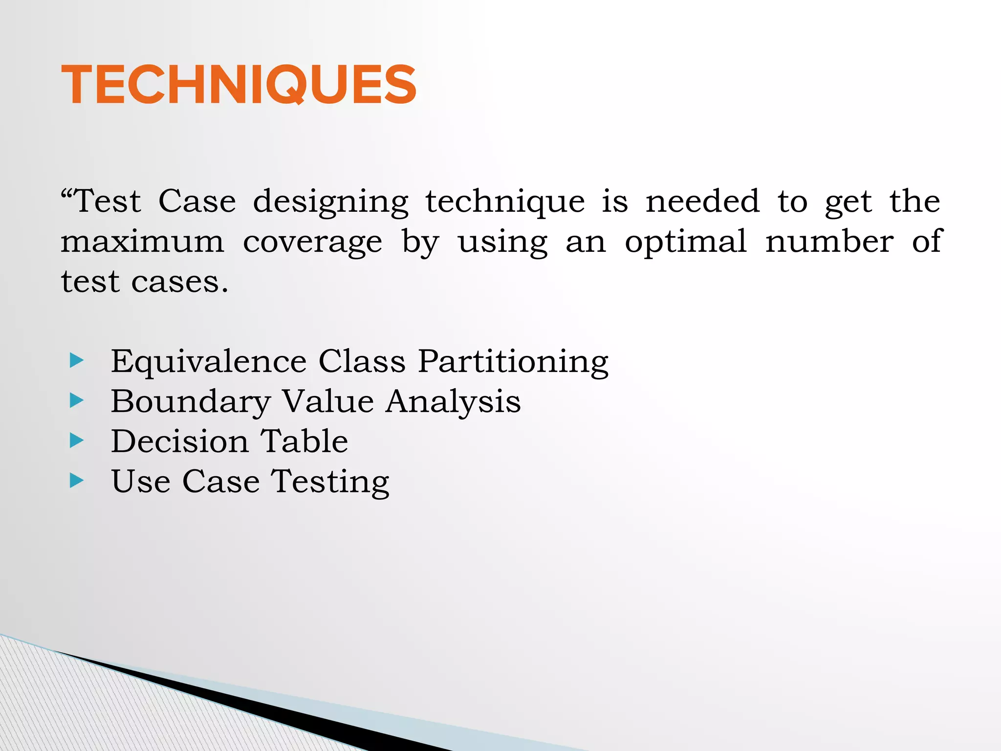 TECHNIQUES
“Test Case designing technique is needed to get the
maximum coverage by using an optimal number of
test cases.
▶ Equivalence Class Partitioning
▶ Boundary Value Analysis
▶ Decision Table
▶ Use Case Testing
 