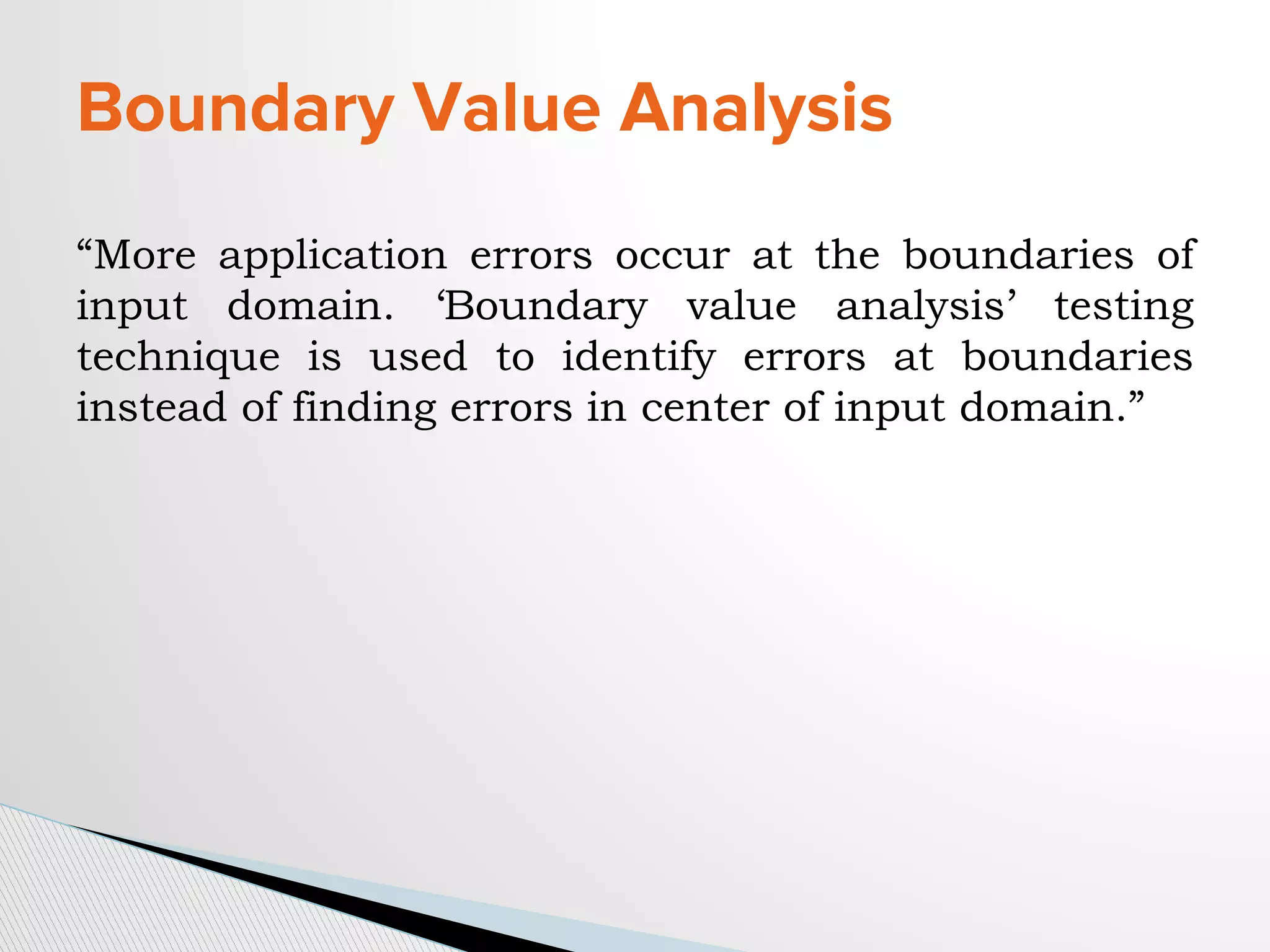 Boundary Value Analysis
“More application errors occur at the boundaries of
input domain. ‘Boundary value analysis’ testing
technique is used to identify errors at boundaries
instead of finding errors in center of input domain.”
 