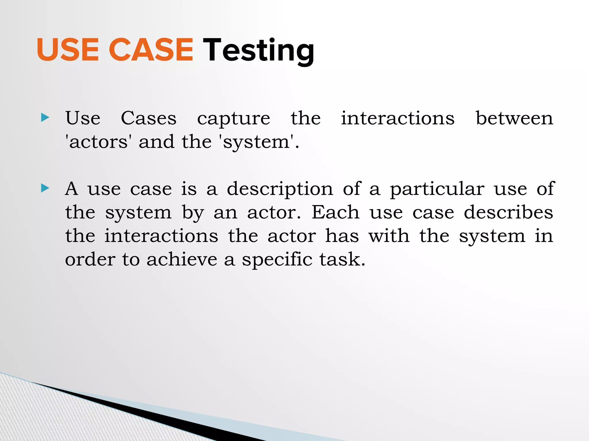 USE CASE Testing
▶ Use Cases capture the interactions between
'actors' and the 'system'.
▶ A use case is a description of a particular use of
the system by an actor. Each use case describes
the interactions the actor has with the system in
order to achieve a specific task.
 