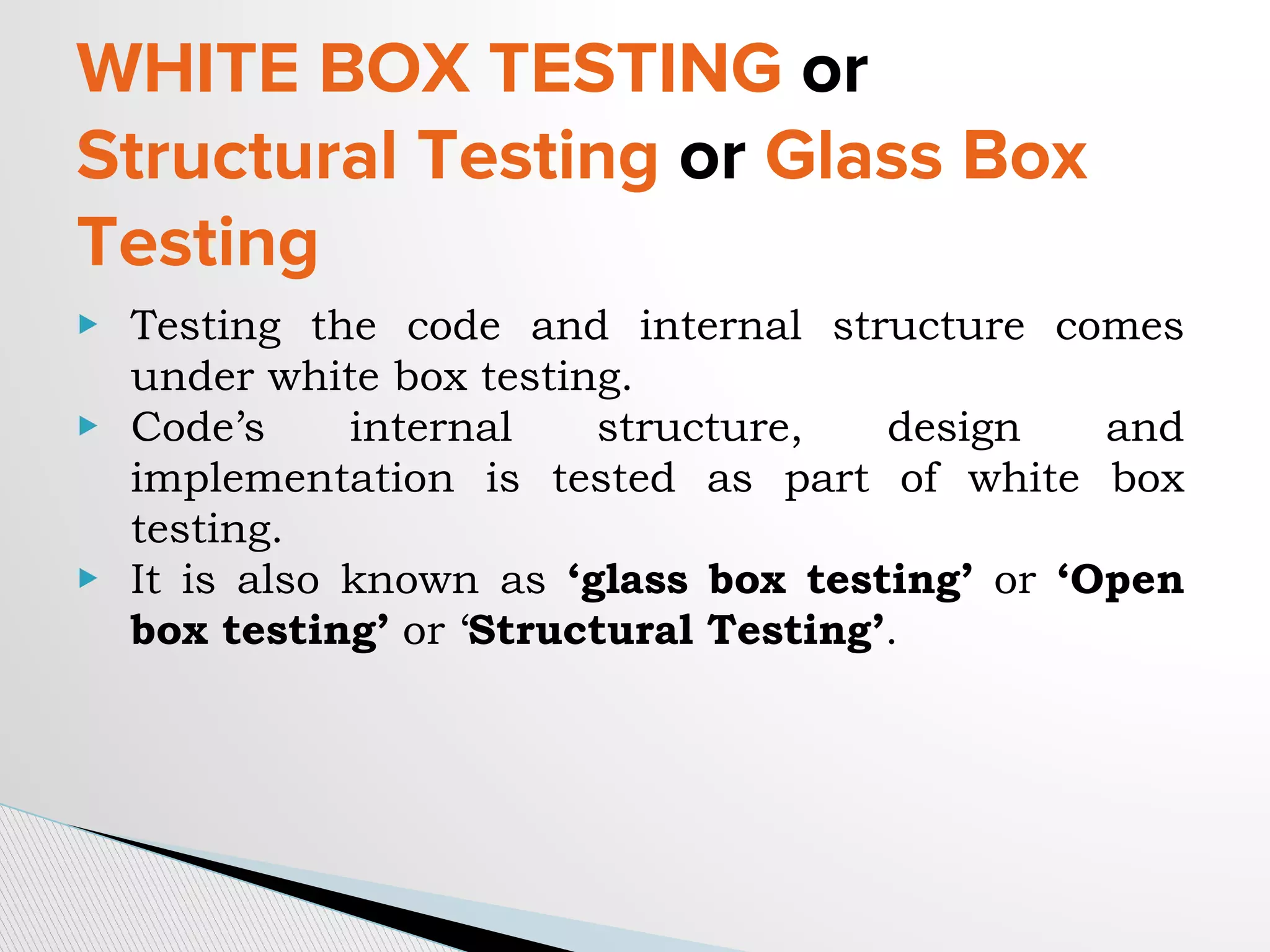 WHITE BOX TESTING or
Structural Testing or Glass Box
Testing
▶ Testing the code and internal structure comes
under white box testing.
▶ Code’s internal structure, design and
implementation is tested as part of white box
testing.
▶ It is also known as ‘glass box testing’ or ‘Open
box testing’ or ‘Structural Testing’.
 