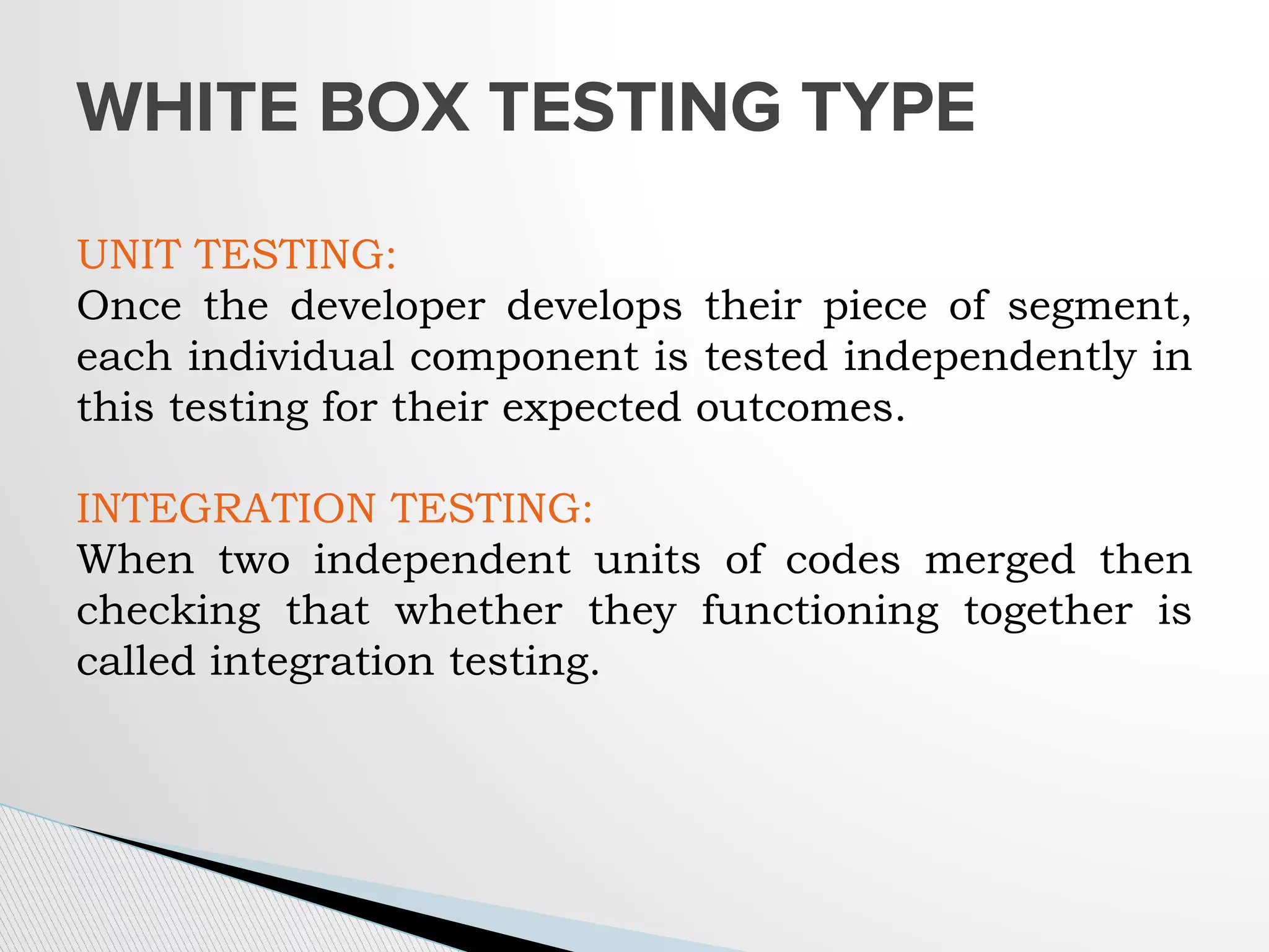 WHITE BOX TESTING TYPE
UNIT TESTING:
Once the developer develops their piece of segment,
each individual component is tested independently in
this testing for their expected outcomes.
INTEGRATION TESTING:
When two independent units of codes merged then
checking that whether they functioning together is
called integration testing.
 