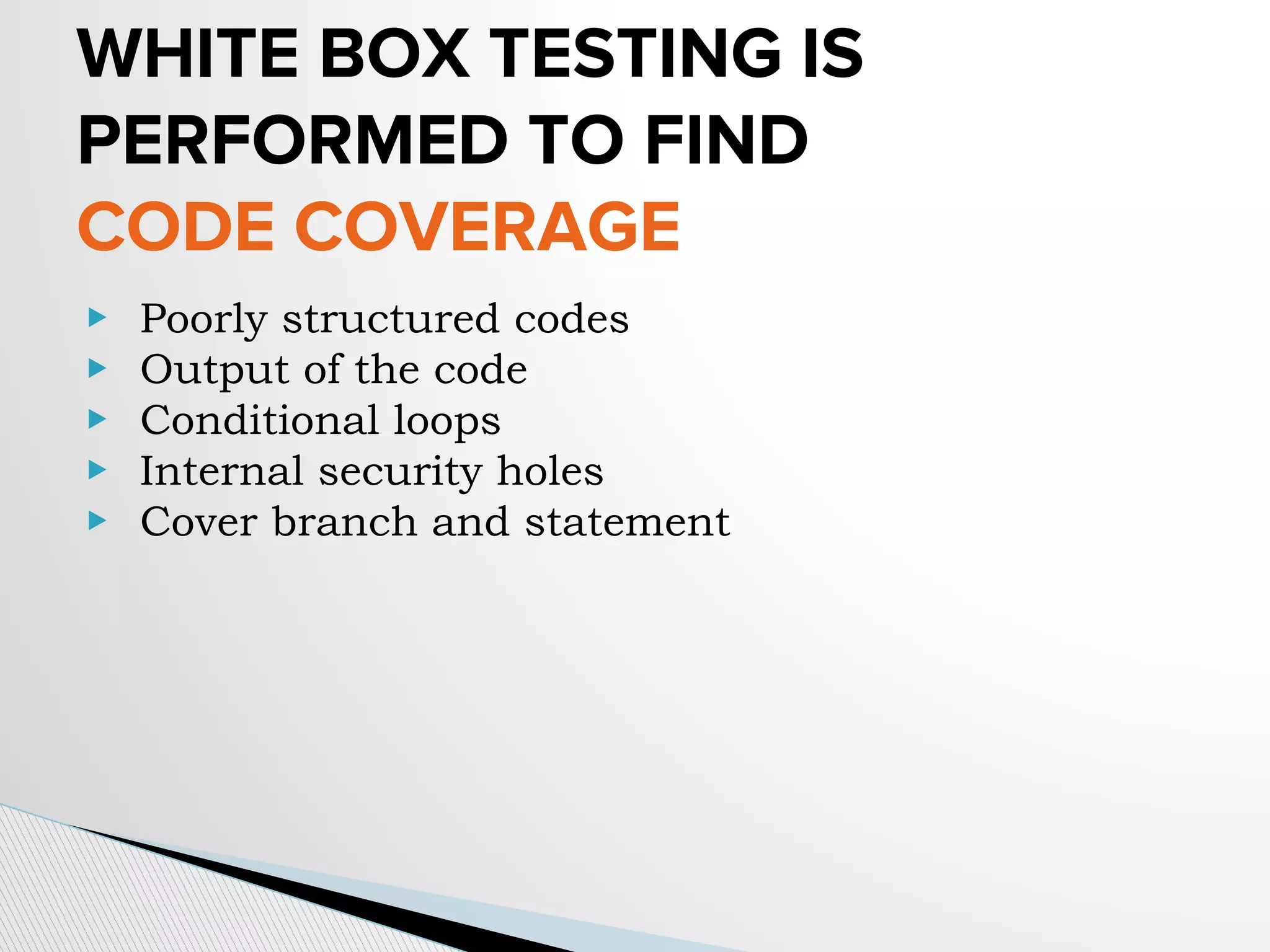 WHITE BOX TESTING IS
PERFORMED TO FIND
CODE COVERAGE
▶ Poorly structured codes
▶ Output of the code
▶ Conditional loops
▶ Internal security holes
▶ Cover branch and statement
 