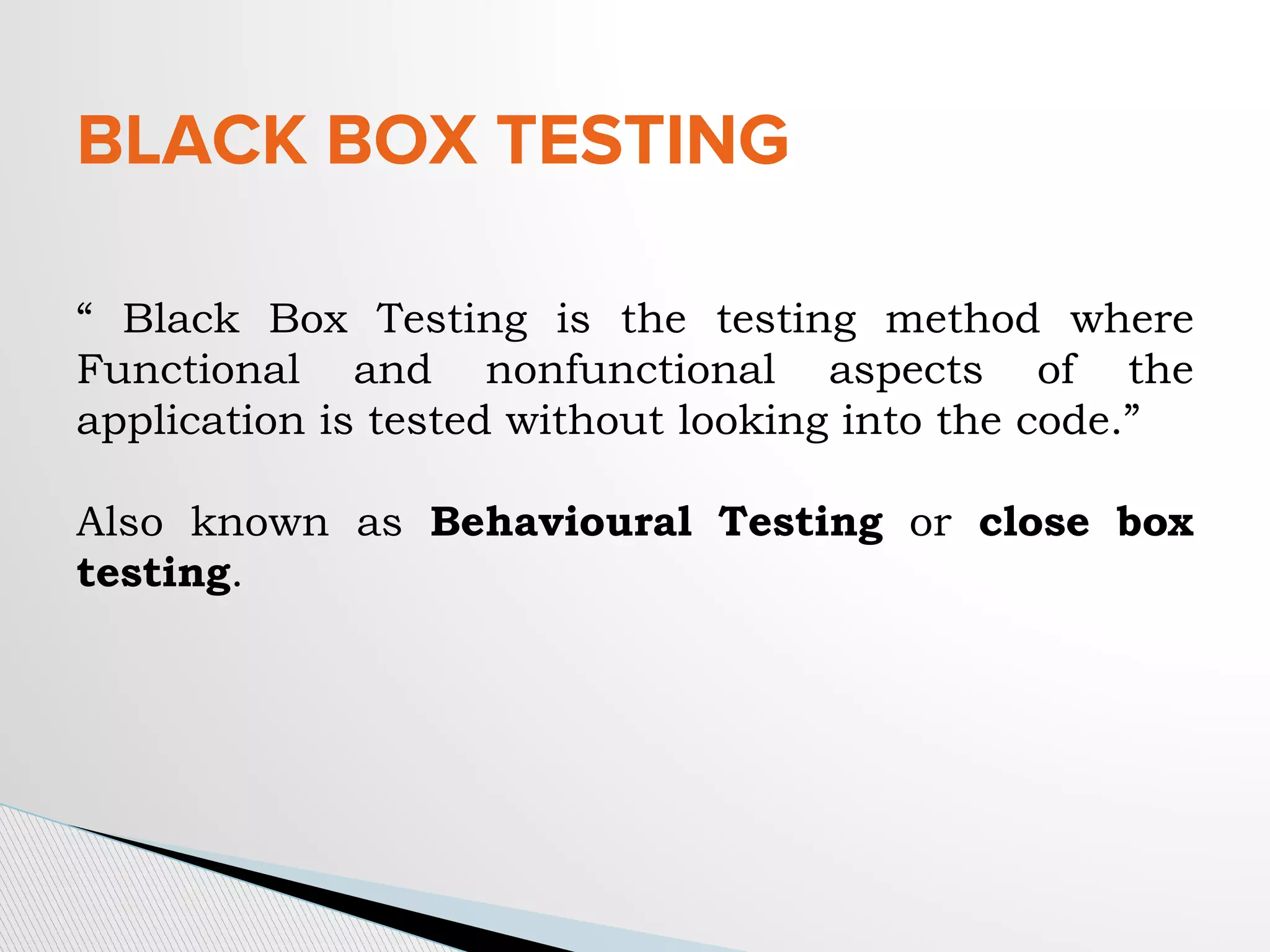 BLACK BOX TESTING
“ Black Box Testing is the testing method where
Functional and nonfunctional aspects of the
application is tested without looking into the code.”
Also known as Behavioural Testing or close box
testing.
 