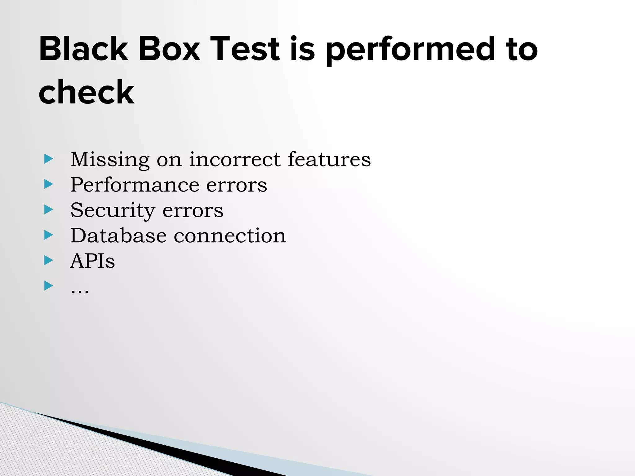 Black Box Test is performed to
check
▶ Missing on incorrect features
▶ Performance errors
▶ Security errors
▶ Database connection
▶ APIs
▶ ...
 