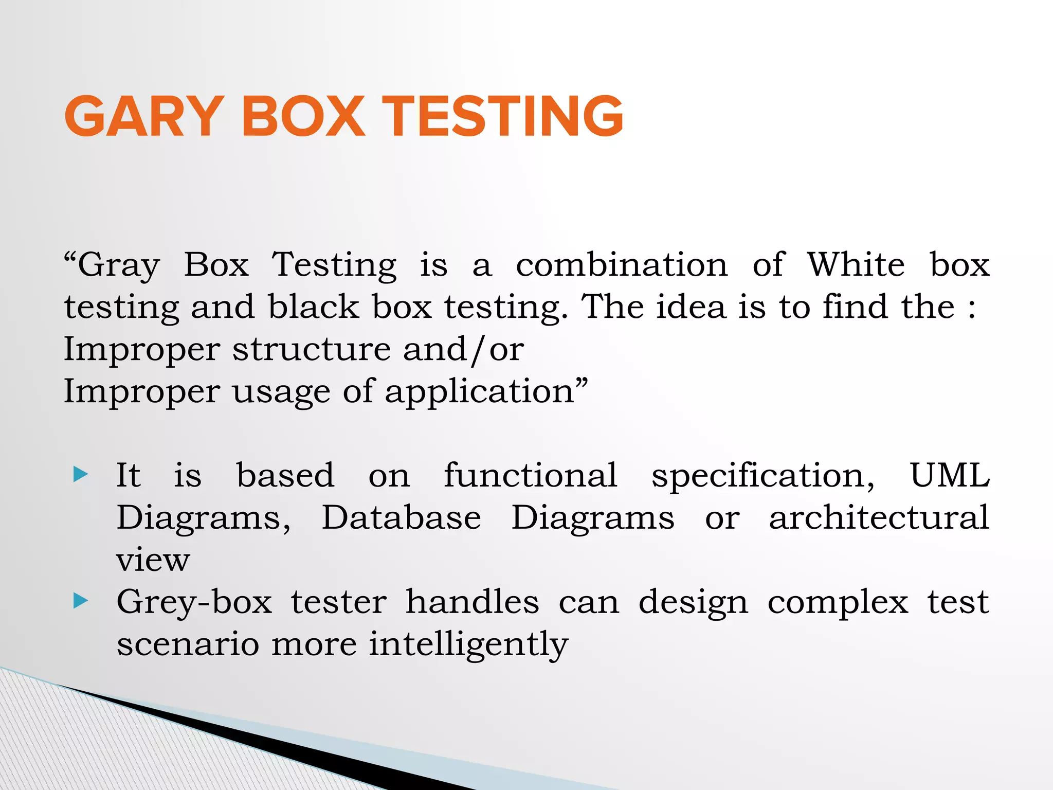 GARY BOX TESTING
“Gray Box Testing is a combination of White box
testing and black box testing. The idea is to find the :
Improper structure and/or
Improper usage of application”
▶ It is based on functional specification, UML
Diagrams, Database Diagrams or architectural
view
▶ Grey-box tester handles can design complex test
scenario more intelligently
 