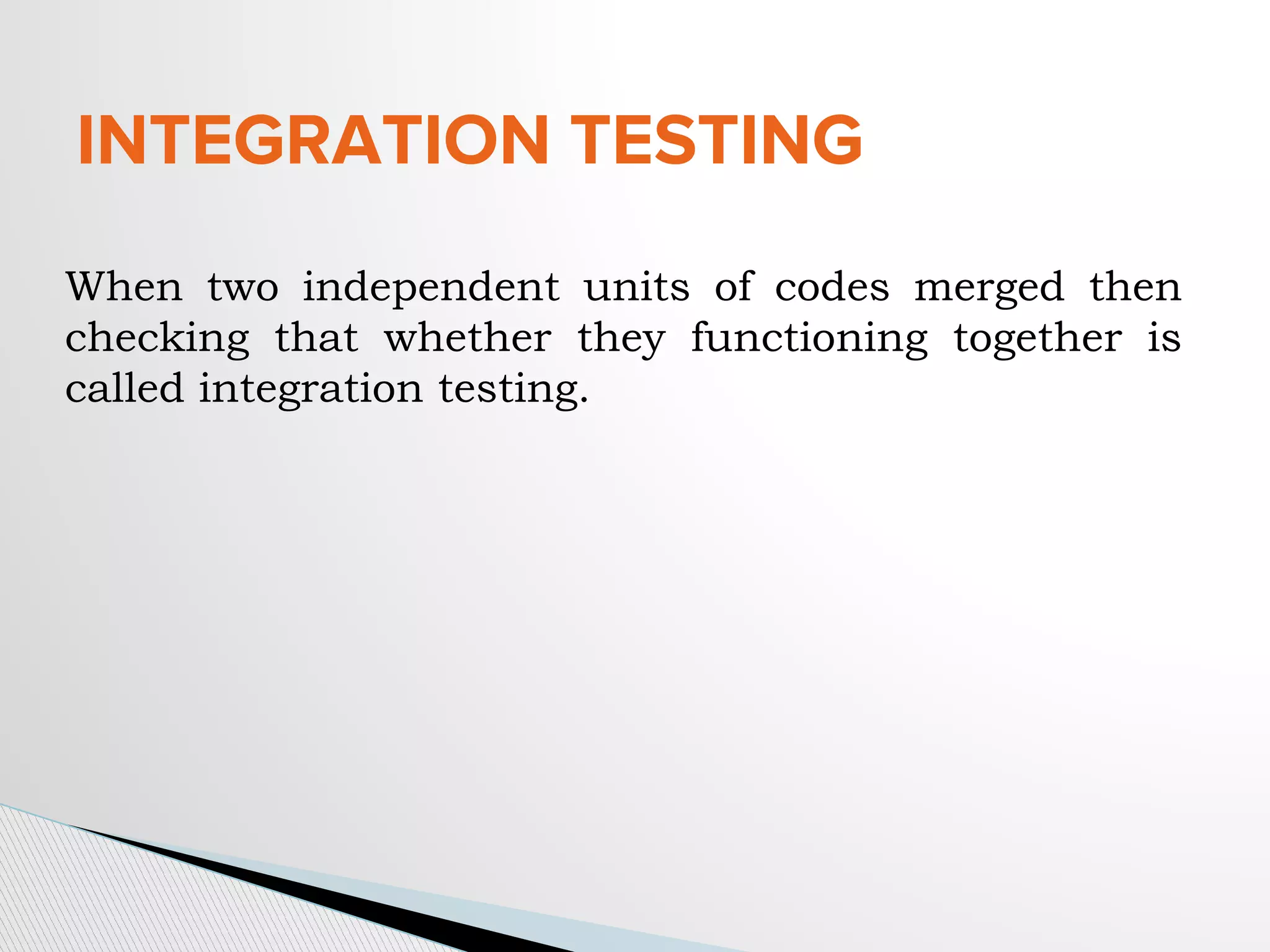 INTEGRATION TESTING
When two independent units of codes merged then
checking that whether they functioning together is
called integration testing.
 