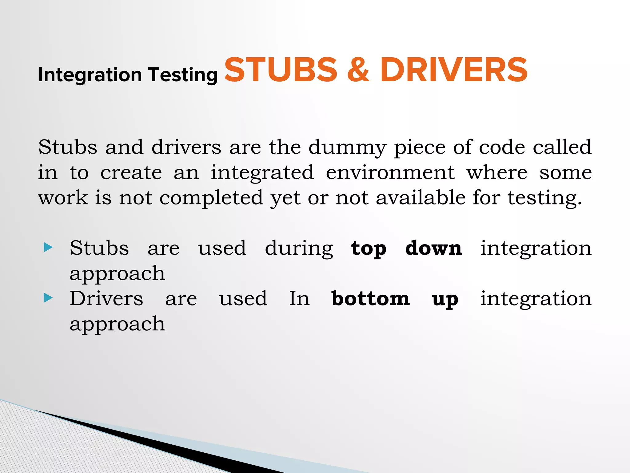 Integration Testing STUBS & DRIVERS
Stubs and drivers are the dummy piece of code called
in to create an integrated environment where some
work is not completed yet or not available for testing.
▶ Stubs are used during top down integration
approach
▶ Drivers are used In bottom up integration
approach
 