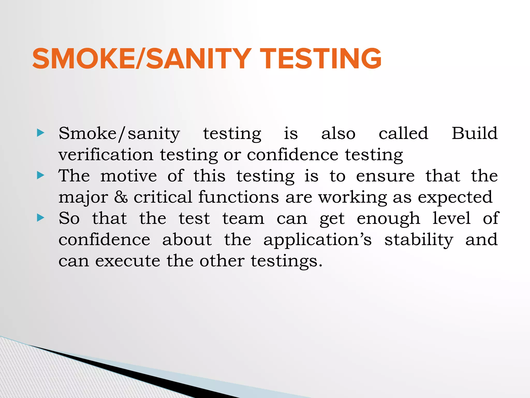SMOKE/SANITY TESTING
▶ Smoke/sanity testing is also called Build
verification testing or confidence testing
▶ The motive of this testing is to ensure that the
major & critical functions are working as expected
▶ So that the test team can get enough level of
confidence about the application’s stability and
can execute the other testings.
 