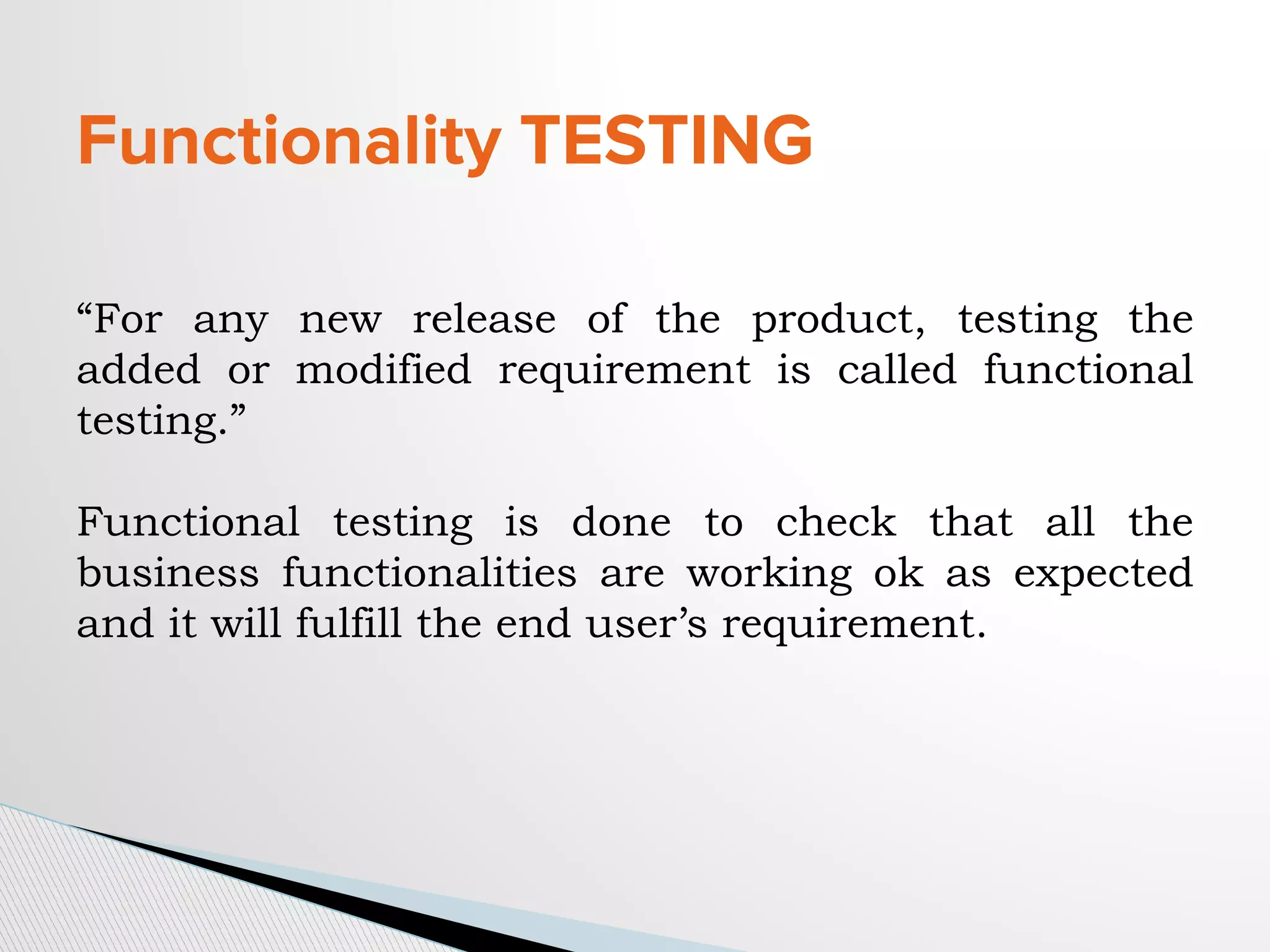 Functionality TESTING
“For any new release of the product, testing the
added or modified requirement is called functional
testing.”
Functional testing is done to check that all the
business functionalities are working ok as expected
and it will fulfill the end user’s requirement.
 