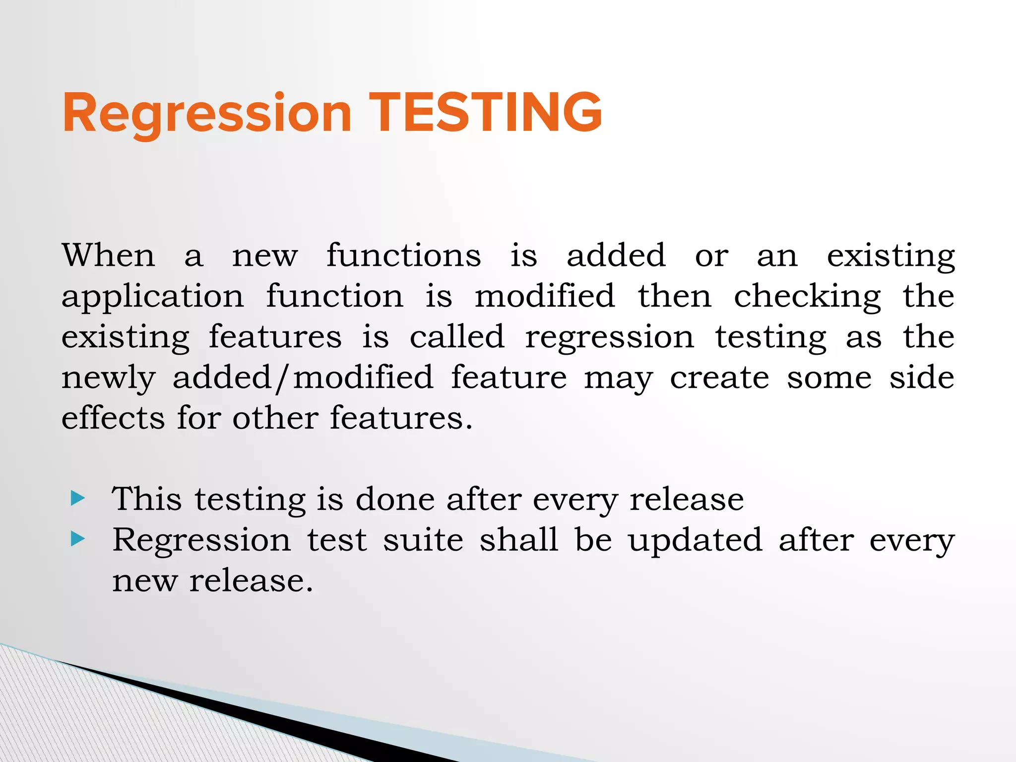 Regression TESTING
When a new functions is added or an existing
application function is modified then checking the
existing features is called regression testing as the
newly added/modified feature may create some side
effects for other features.
▶ This testing is done after every release
▶ Regression test suite shall be updated after every
new release.
 