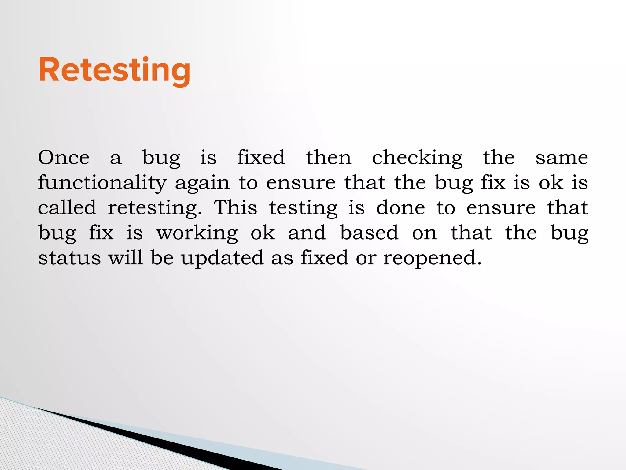 Retesting
Once a bug is fixed then checking the same
functionality again to ensure that the bug fix is ok is
called retesting. This testing is done to ensure that
bug fix is working ok and based on that the bug
status will be updated as fixed or reopened.
 