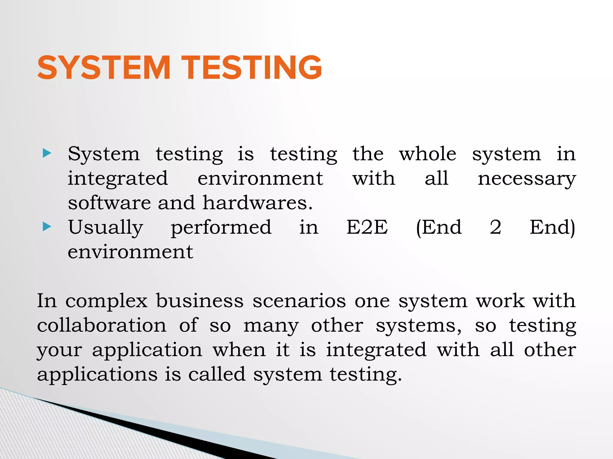 SYSTEM TESTING
▶ System testing is testing the whole system in
integrated environment with all necessary
software and hardwares.
▶ Usually performed in E2E (End 2 End)
environment
In complex business scenarios one system work with
collaboration of so many other systems, so testing
your application when it is integrated with all other
applications is called system testing.
 