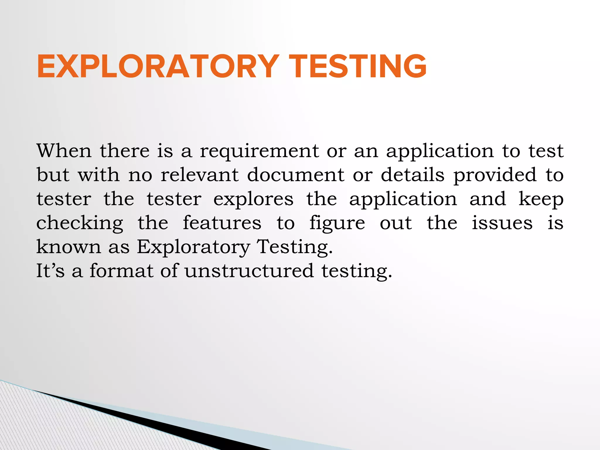 EXPLORATORY TESTING
When there is a requirement or an application to test
but with no relevant document or details provided to
tester the tester explores the application and keep
checking the features to figure out the issues is
known as Exploratory Testing.
It’s a format of unstructured testing.
 