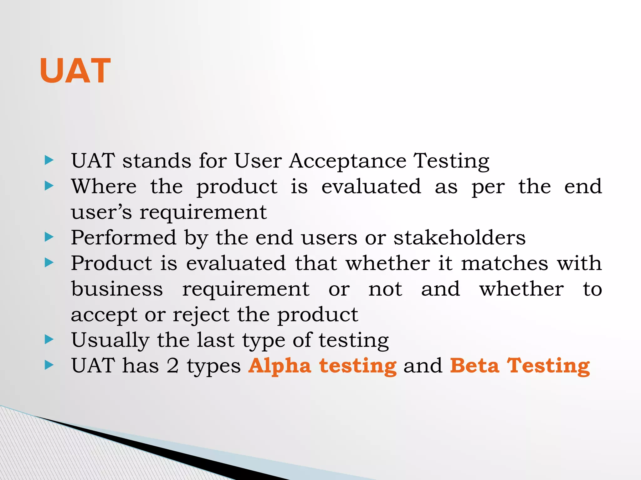 UAT
▶ UAT stands for User Acceptance Testing
▶ Where the product is evaluated as per the end
user’s requirement
▶ Performed by the end users or stakeholders
▶ Product is evaluated that whether it matches with
business requirement or not and whether to
accept or reject the product
▶ Usually the last type of testing
▶ UAT has 2 types Alpha testing and Beta Testing
 
