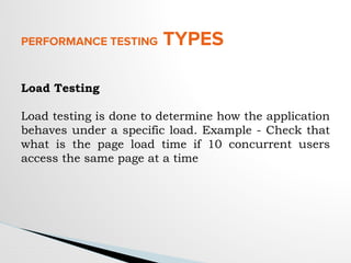 PERFORMANCE TESTING TYPES
Load Testing
Load testing is done to determine how the application
behaves under a specific load. Example - Check that
what is the page load time if 10 concurrent users
access the same page at a time
 