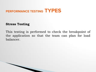 PERFORMANCE TESTING TYPES
Stress Testing
This testing is performed to check the breakpoint of
the application so that the team can plan for load
balancer.
 