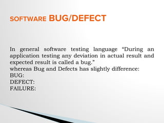 SOFTWARE BUG/DEFECT
In general software testing language “During an
application testing any deviation in actual result and
expected result is called a bug.”
whereas Bug and Defects has slightly difference:
BUG:
DEFECT:
FAILURE:
 