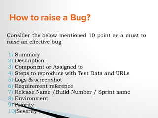 How to raise a Bug?
Consider the below mentioned 10 point as a must to
raise an effective bug
1) Summary
2) Description
3) Component or Assigned to
4) Steps to reproduce with Test Data and URLs
5) Logs & screenshot
6) Requirement reference
7) Release Name /Build Number / Sprint name
8) Environment
9) Priority
10)Severity
 
