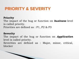 PRIORITY & SEVERITY
Priority
The impact of the bug or function on business level
is called priority.
Priorities are defined as : P1, P2 & P3
Severity
The impact of the bug or function on Application
level is called priority.
Severities are defined as : Major, minor, critical,
blocker
 