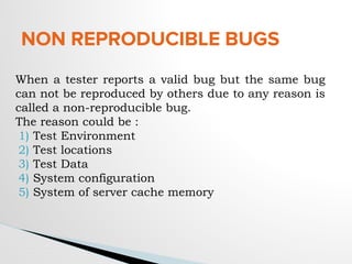 NON REPRODUCIBLE BUGS
When a tester reports a valid bug but the same bug
can not be reproduced by others due to any reason is
called a non-reproducible bug.
The reason could be :
1) Test Environment
2) Test locations
3) Test Data
4) System configuration
5) System of server cache memory
 