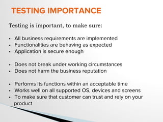 TESTING IMPORTANCE
Testing is important, to make sure:
• All business requirements are implemented
• Functionalities are behaving as expected
• Application is secure enough
• Does not break under working circumstances
• Does not harm the business reputation
• Performs its functions within an acceptable time
• Works well on all supported OS, devices and screens
• To make sure that customer can trust and rely on your
product
 