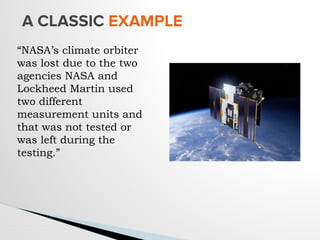 A CLASSIC EXAMPLE
“NASA’s climate orbiter
was lost due to the two
agencies NASA and
Lockheed Martin used
two different
measurement units and
that was not tested or
was left during the
testing.”
 