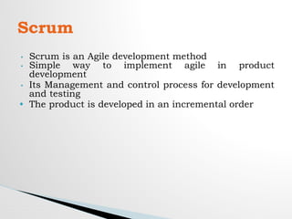 • Scrum is an Agile development method
• Simple way to implement agile in product
development
• Its Management and control process for development
and testing
• The product is developed in an incremental order
Scrum
 