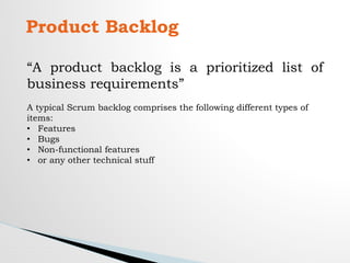 Product Backlog
“A product backlog is a prioritized list of
business requirements”
A typical Scrum backlog comprises the following different types of
items:
• Features
• Bugs
• Non-functional features
• or any other technical stuff
 