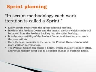 Sprint planning
“In scrum methodology each work
iteration is called a Sprint.”
• Every Scrum begins with the sprint planning meeting.
• In which the Product Owner and the team(s) discuss which stories will
be moved from the Product Backlog into the sprint backlog.
• It is the responsibility of the Product Owner to determine what work
the team will do.
• Once the team commits to the work, the Product Owner cannot add
more work or micromanage.
• The Product Owner can cancel a Sprint, which shouldn’t happen often,
and would usually occur due to a sudden change in business needs.
 