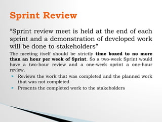 “Sprint review meet is held at the end of each
sprint and a demonstration of developed work
will be done to stakeholders”
The meeting itself should be strictly time boxed to no more
than an hour per week of Sprint. So a two-week Sprint would
have a two-hour review and a one-week sprint a one-hour
review.
▶ Reviews the work that was completed and the planned work
that was not completed
▶ Presents the completed work to the stakeholders
Sprint Review
 