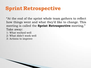 Sprint Retrospective
“At the end of the sprint whole team gathers to reflect
how things went and what they’d like to change. This
meeting is called the Sprint Retrospective meeting.”
Take away:
1: What worked well
2: What didn’t work well
3: Actions to improve
 