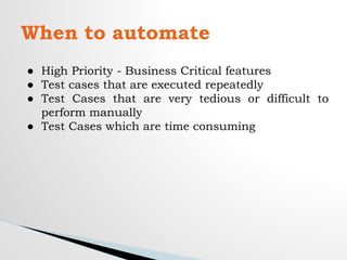When to automate
● High Priority - Business Critical features
● Test cases that are executed repeatedly
● Test Cases that are very tedious or difficult to
perform manually
● Test Cases which are time consuming
 