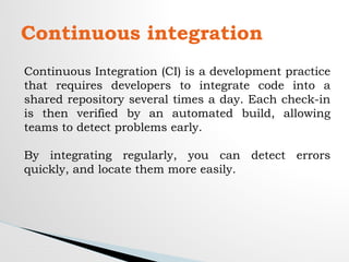 Continuous integration
Continuous Integration (CI) is a development practice
that requires developers to integrate code into a
shared repository several times a day. Each check-in
is then verified by an automated build, allowing
teams to detect problems early.
By integrating regularly, you can detect errors
quickly, and locate them more easily.
 